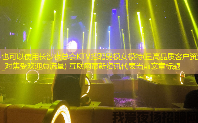 长沙夜总会KTV招聘男模女模特(量高品质客户资源_对焦受欢迎总流量) 互联网蕞新资讯 长沙夜总会KTV招聘男模女模特(量高品质客户资源_对焦受欢迎总流量) 互联网蕞新资讯