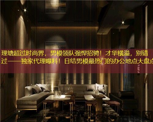 理塘超过时尚界，男模领队强悍招骋！才华横溢，别错过——独家代理曝料！日结男模最热门的办公地点大盘点
