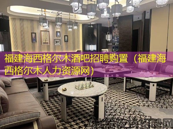 福建海西格尔木酒吧招聘购置（福建海西格尔木人力资源网）