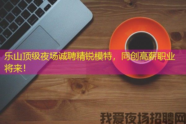 乐山顶级夜场诚聘精锐模特，同创高薪职业将来！