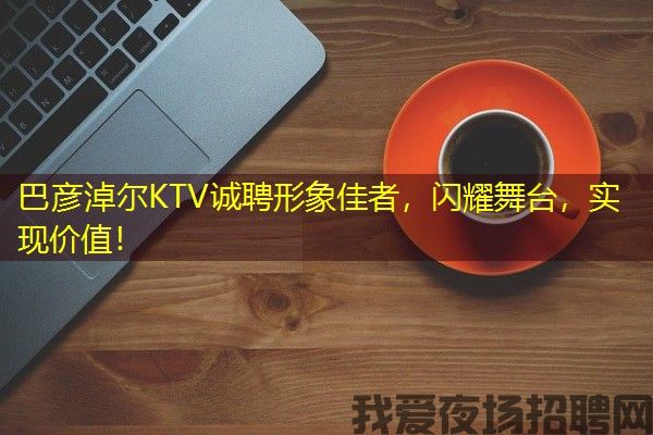 巴彦淖尔KTV诚聘形象佳者，闪耀舞台，实现价值！