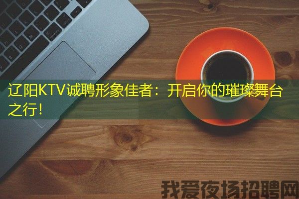 辽阳KTV诚聘形象佳者：开启你的璀璨舞台之行！