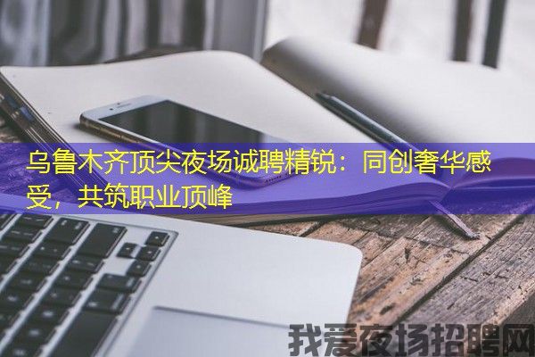 乌鲁木齐顶尖夜场诚聘精锐：同创奢华感受，共筑职业顶峰