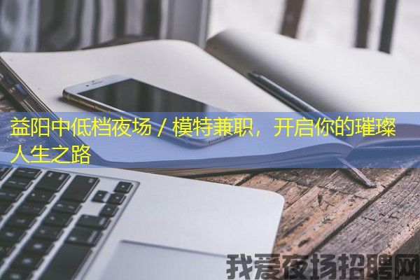 益阳中低档夜场／模特兼职，开启你的璀璨人生之路