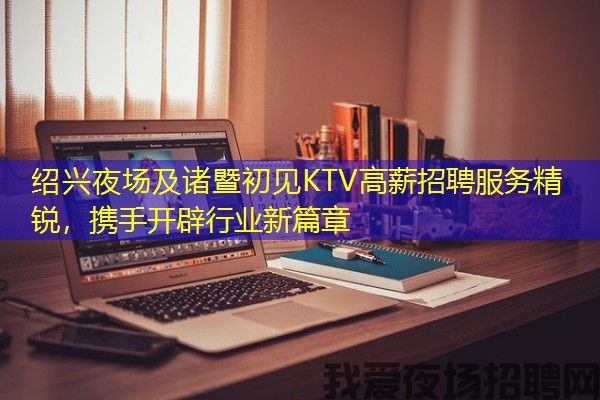 绍兴夜场及诸暨初见KTV高薪招聘服务精锐，携手开辟行业新篇章