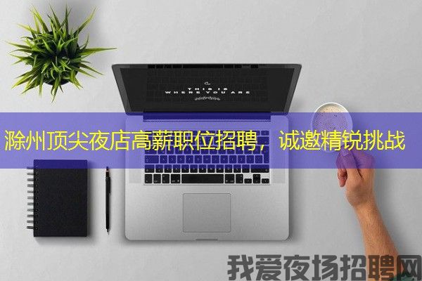 滁州顶尖夜店高薪职位招聘，诚邀精锐挑战