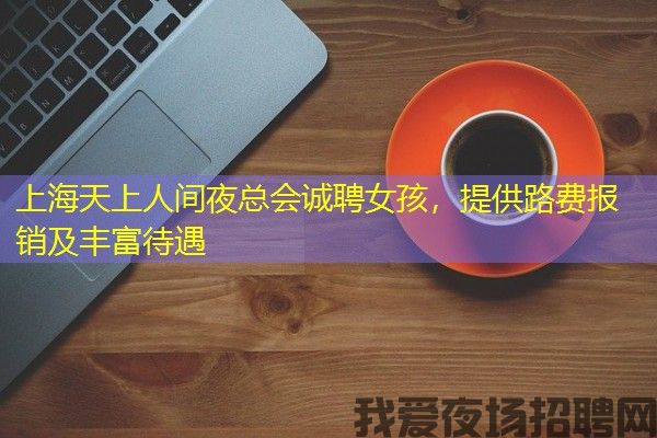 上海天上人间夜总会诚聘女孩，提供路费报销及丰富待遇
