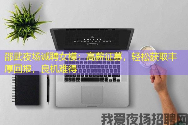 邵武夜场诚聘女模：高薪征募，轻松获取丰厚回报，良机难得