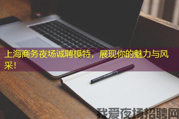 上海商务夜场诚聘模特，展现你的魅力与风采！
