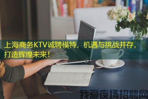 上海商务KTV诚聘模特，机遇与挑战并存，打造辉煌未来！