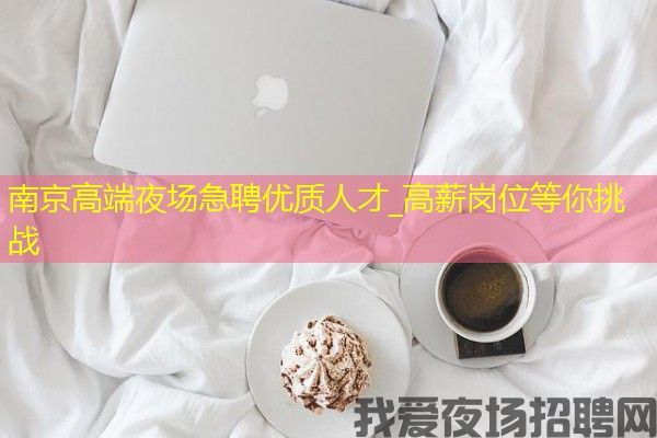南京高端夜场急聘优质人才_高薪岗位等你挑战