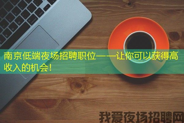 南京低端夜场招聘职位——让你可以获得高收入的机会！
