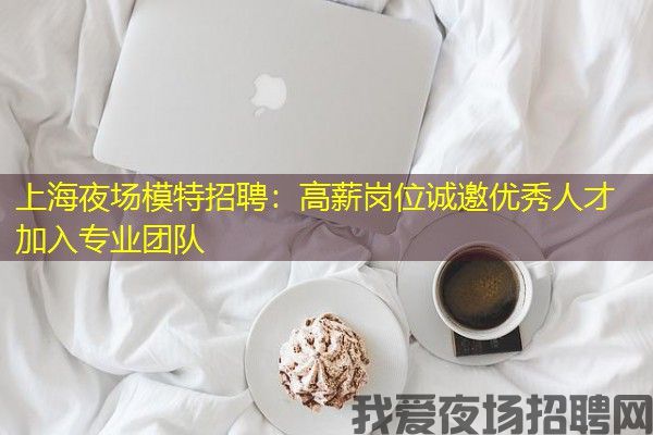 上海夜场模特招聘：高薪岗位诚邀优秀人才加入专业团队