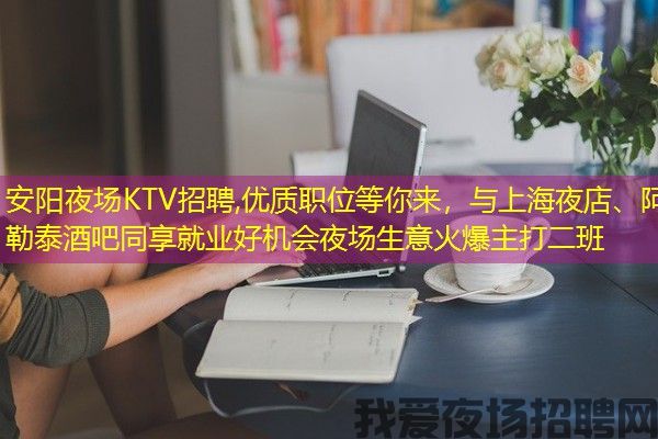 安阳夜场KTV招聘,优质职位等你来，与上海夜店、阿勒泰酒吧同享就业好机会夜场生意火爆主打二班