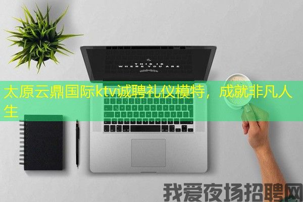 太原云鼎国际ktv诚聘礼仪模特，成就非凡人生