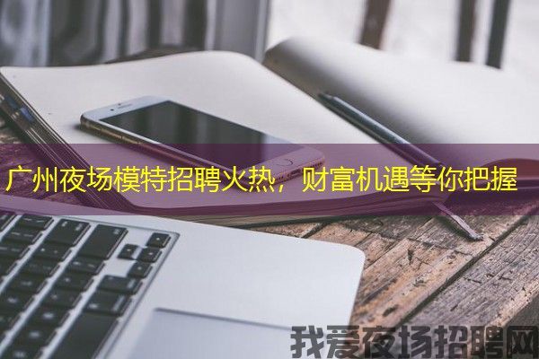 广州夜场模特招聘火热，财富机遇等你把握
