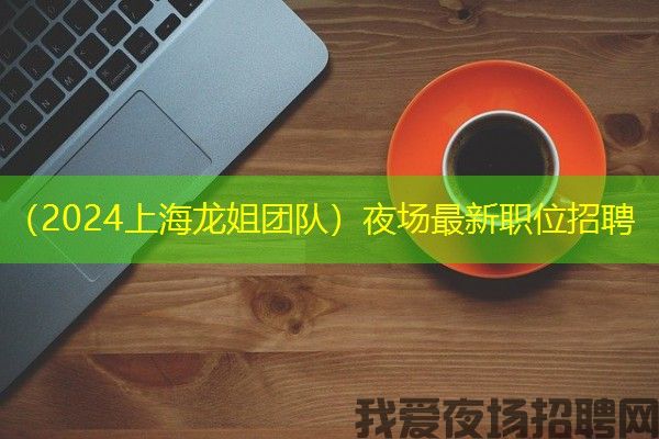 （2024上海龙姐团队）夜场最新职位招聘