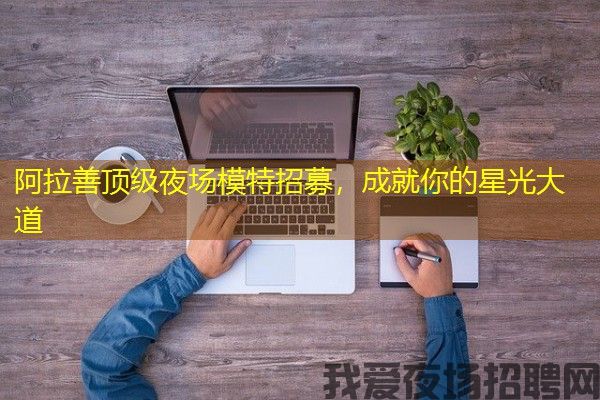 阿拉善顶级夜场模特招募，成就你的星光大道