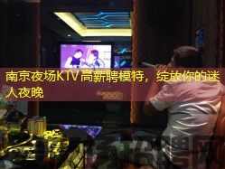 南京夜场KTV高薪聘模特，绽放你的迷人夜晚