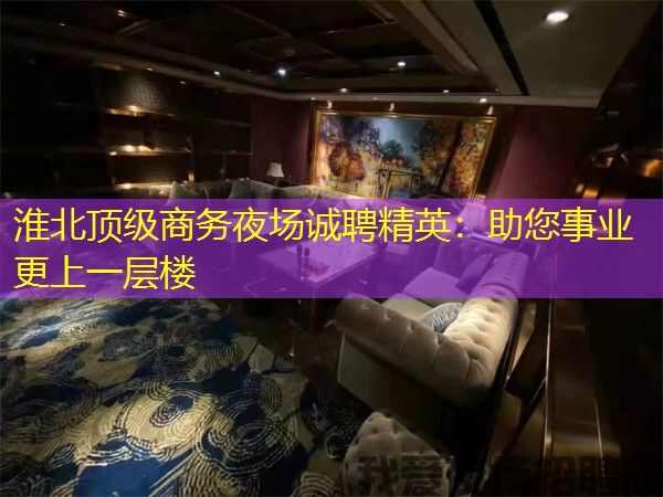 淮北顶级商务夜场诚聘精英：助您事业更上一层楼
