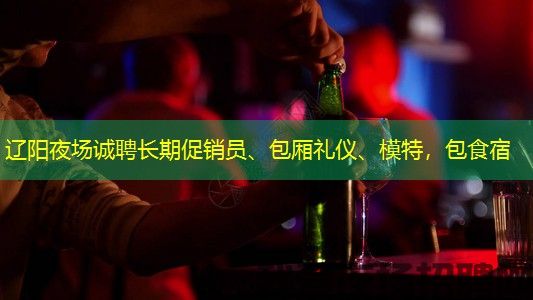 辽阳夜场诚聘长期促销员、包厢礼仪、模特，包食宿