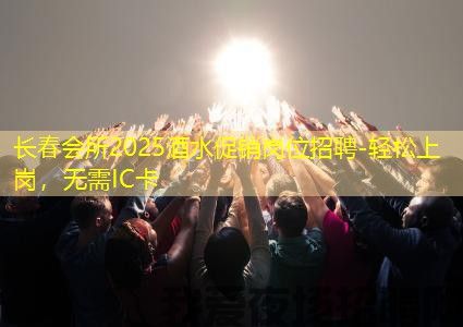长春会所2025酒水促销岗位招聘-轻松上岗，无需IC卡