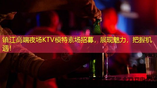 镇江高端夜场KTV模特素场招募，展现魅力，把握机遇！