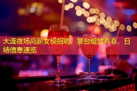 大连夜场高薪女模招聘,舞台绽放青春,日结信息速览 大连夜场高薪女模招聘,舞台绽放青春,日结信息速览