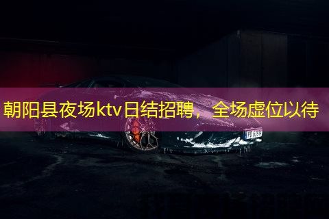 朝阳县夜场ktv日结招聘,全场虚位以待 朝阳县夜场ktv日结招聘,全场虚位以待