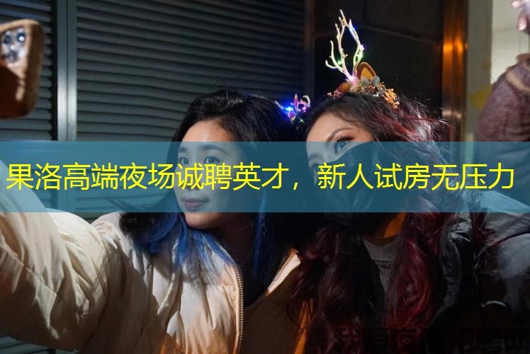 果洛高端夜场诚聘英才,新人试房无压力 果洛高端夜场诚聘英才,新人试房无压力